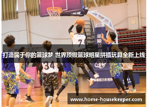 打造属于你的篮球梦 世界顶级篮球明星拼插玩具全新上线