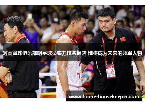 河南篮球俱乐部明星球员实力排名揭晓 谁将成为未来的领军人物