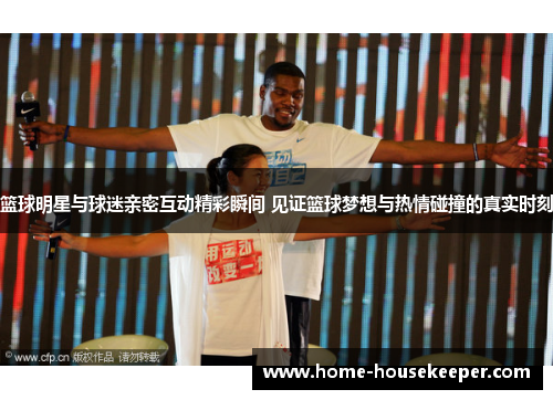 篮球明星与球迷亲密互动精彩瞬间 见证篮球梦想与热情碰撞的真实时刻
